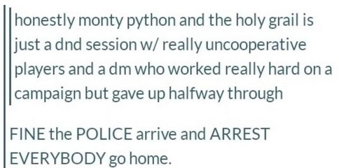 honestly monty python and the holy grail is just a DND session with really uncooperative players and a dm who worked really hard on a campaign but gave up halfway through. Fine, the police arrive and arrest everybody, go home.